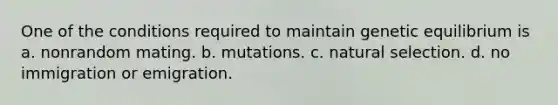 One of the conditions required to maintain genetic equilibrium is a. nonrandom mating. b. mutations. c. natural selection. d. no immigration or emigration.