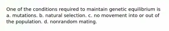 One of the conditions required to maintain genetic equilibrium is a. mutations. b. natural selection. c. no movement into or out of the population. d. nonrandom mating.