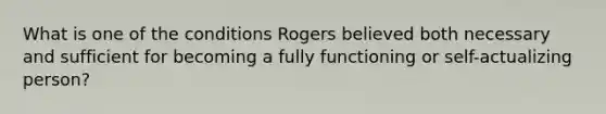 What is one of the conditions Rogers believed both necessary and sufficient for becoming a fully functioning or self-actualizing person?