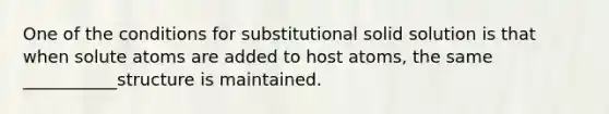 One of the conditions for substitutional solid solution is that when solute atoms are added to host atoms, the same ___________structure is maintained.