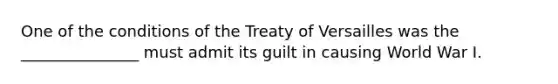 One of the conditions of the Treaty of Versailles was the _______________ must admit its guilt in causing World War I.