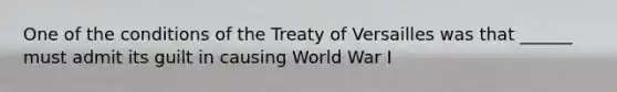 One of the conditions of the Treaty of Versailles was that ______ must admit its guilt in causing World War I