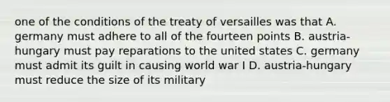 one of the conditions of the treaty of versailles was that A. germany must adhere to all of the fourteen points B. austria-hungary must pay reparations to the united states C. germany must admit its guilt in causing world war I D. austria-hungary must reduce the size of its military