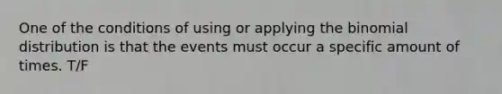 One of the conditions of using or applying the binomial distribution is that the events must occur a specific amount of times. T/F