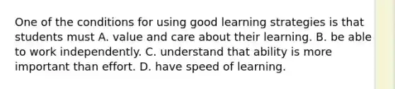 One of the conditions for using good learning strategies is that students must A. value and care about their learning. B. be able to work independently. C. understand that ability is more important than effort. D. have speed of learning.