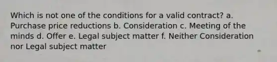 Which is not one of the conditions for a valid contract? a. Purchase price reductions b. Consideration c. Meeting of the minds d. Offer e. Legal subject matter f. Neither Consideration nor Legal subject matter