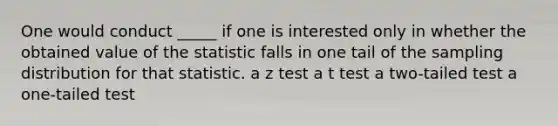 One would conduct _____ if one is interested only in whether the obtained value of the statistic falls in one tail of the sampling distribution for that statistic. a z test a t test a two-tailed test a one-tailed test