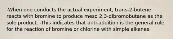 -When one conducts the actual experiment, trans-2-butene reacts with bromine to produce meso 2,3-dibromobutane as the sole product. -This indicates that anti-addition is the general rule for the reaction of bromine or chlorine with simple alkenes.