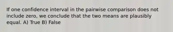 If one confidence interval in the pairwise comparison does not include zero, we conclude that the two means are plausibly equal. A) True B) False