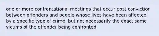 one or more confrontational meetings that occur post conviction between offenders and people whose lives have been affected by a specific type of crime, but not necessarily the exact same victims of the offender being confronted