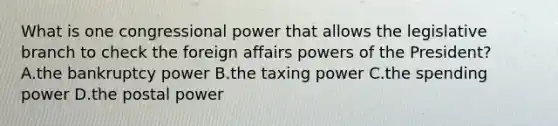 What is one congressional power that allows the legislative branch to check the foreign affairs powers of the President? A.the bankruptcy power B.the taxing power C.the spending power D.the postal power