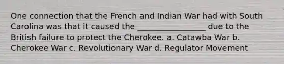 One connection that the French and Indian War had with South Carolina was that it caused the _________________ due to the British failure to protect the Cherokee. a. Catawba War b. Cherokee War c. Revolutionary War d. Regulator Movement