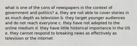 what is one of the cons of newspapers in the context of government and politics? a. they are not able to cover stories in as much depth as television b. they target younger audiences and do not reach everyone c. they have not adopted to the online medium d. they have little historical importance in the US e. they cannot respond to breaking news as effectively as television or the internet