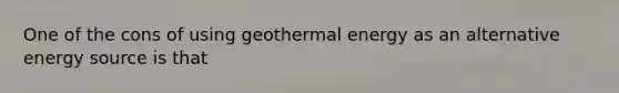 One of the cons of using geothermal energy as an alternative energy source is that