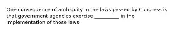 One consequence of ambiguity in the laws passed by Congress is that government agencies exercise __________ in the implementation of those laws.