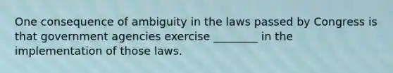 One consequence of ambiguity in the laws passed by Congress is that government agencies exercise ________ in the implementation of those laws.