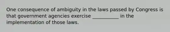 One consequence of ambiguity in the laws passed by Congress is that government agencies exercise ___________ in the implementation of those laws.