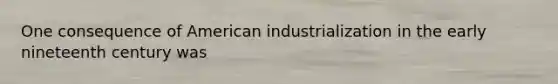 One consequence of American industrialization in the early nineteenth century was