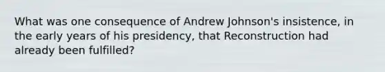 What was one consequence of Andrew Johnson's insistence, in the early years of his presidency, that Reconstruction had already been fulfilled?