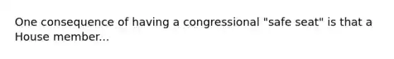 One consequence of having a congressional "safe seat" is that a House member...