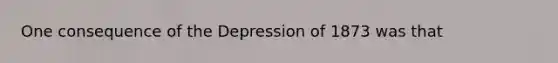 One consequence of the Depression of 1873 was that