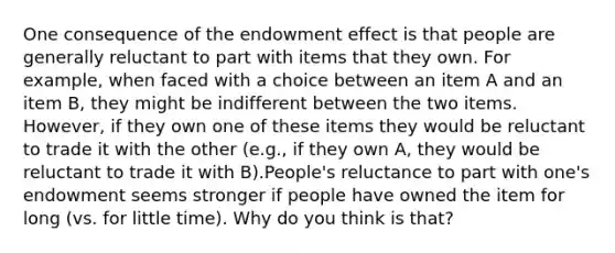 One consequence of the endowment effect is that people are generally reluctant to part with items that they own. For example, when faced with a choice between an item A and an item B, they might be indifferent between the two items. However, if they own one of these items they would be reluctant to trade it with the other (e.g., if they own A, they would be reluctant to trade it with B).People's reluctance to part with one's endowment seems stronger if people have owned the item for long (vs. for little time). Why do you think is that?