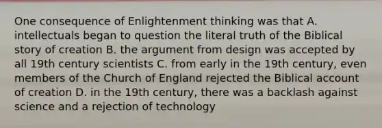 One consequence of Enlightenment thinking was that A. intellectuals began to question the literal truth of the Biblical story of creation B. the argument from design was accepted by all 19th century scientists C. from early in the 19th century, even members of the Church of England rejected the Biblical account of creation D. in the 19th century, there was a backlash against science and a rejection of technology