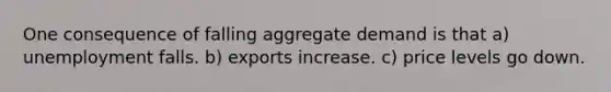 One consequence of falling aggregate demand is that a) unemployment falls. b) exports increase. c) price levels go down.