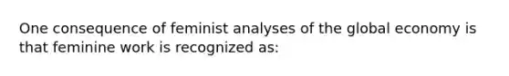 One consequence of feminist analyses of the global economy is that feminine work is recognized as: