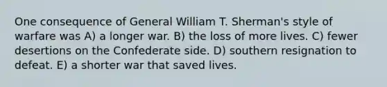 One consequence of General William T. Sherman's style of warfare was A) a longer war. B) the loss of more lives. C) fewer desertions on the Confederate side. D) southern resignation to defeat. E) a shorter war that saved lives.