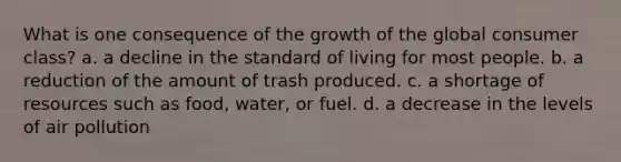 What is one consequence of the growth of the global consumer class? a. a decline in the standard of living for most people. b. a reduction of the amount of trash produced. c. a shortage of resources such as food, water, or fuel. d. a decrease in the levels of air pollution