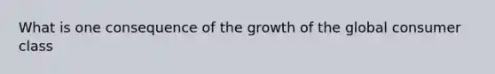 What is one consequence of the growth of the global consumer class