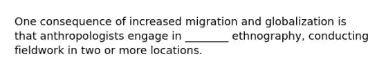 One consequence of increased migration and globalization is that anthropologists engage in ________ ethnography, conducting fieldwork in two or more locations.