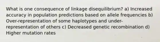 What is one consequence of linkage disequilibrium? a) Increased accuracy in population predictions based on allele frequencies b) Over-representation of some haplotypes and under-representation of others c) Decreased genetic recombination d) Higher mutation rates