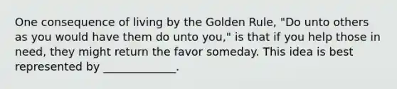 One consequence of living by the Golden Rule, "Do unto others as you would have them do unto you," is that if you help those in need, they might return the favor someday. This idea is best represented by _____________.