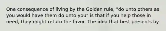 One consequence of living by the Golden rule, "do unto others as you would have them do unto you" is that if you help those in need, they might return the favor. The idea that best presents by