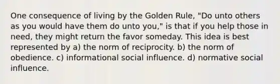 One consequence of living by the Golden Rule, "Do unto others as you would have them do unto you," is that if you help those in need, they might return the favor someday. This idea is best represented by a) the norm of reciprocity. b) the norm of obedience. c) informational social influence. d) normative social influence.