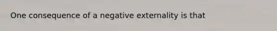 One consequence of a negative externality is that