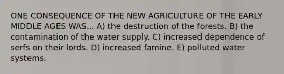 ONE CONSEQUENCE OF THE NEW AGRICULTURE OF THE EARLY MIDDLE AGES WAS... A) the destruction of the forests. B) the contamination of the water supply. C) increased dependence of serfs on their lords. D) increased famine. E) polluted water systems.