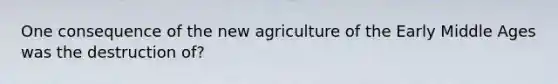 One consequence of the new agriculture of the Early Middle Ages was the destruction of?