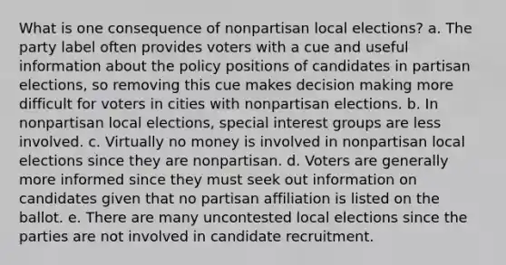 What is one consequence of nonpartisan local elections? a. The party label often provides voters with a cue and useful information about the policy positions of candidates in partisan elections, so removing this cue makes decision making more difficult for voters in cities with nonpartisan elections. b. In nonpartisan local elections, special interest groups are less involved. c. Virtually no money is involved in nonpartisan local elections since they are nonpartisan. d. Voters are generally more informed since they must seek out information on candidates given that no partisan affiliation is listed on the ballot. e. There are many uncontested local elections since the parties are not involved in candidate recruitment.