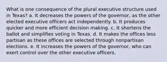 What is one consequence of the plural executive structure used in Texas? a. It decreases the powers of the governor, as the other elected executive officers act independently. b. It produces quicker and more efficient decision making. c. It shortens the ballot and simplifies voting in Texas. d. It makes the offices less partisan as these offices are selected through nonpartisan elections. e. It increases the powers of the governor, who can exert control over the other executive officers.