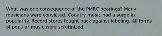 What was one consequence of the PMRC hearings? Many musicians were convicted. Country music had a surge in popularity. Record stores fought back against labeling. All forms of popular music were scrutinized.