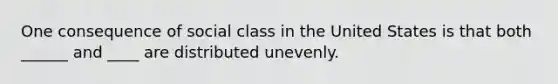 One consequence of social class in the United States is that both ______ and ____ are distributed unevenly.