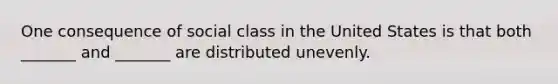 One consequence of social class in the United States is that both _______ and _______ are distributed unevenly.