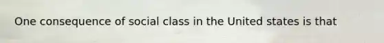 One consequence of social class in the United states is that