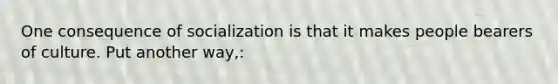 One consequence of socialization is that it makes people bearers of culture. Put another way,: