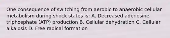 One consequence of switching from aerobic to anaerobic cellular metabolism during shock states is: A. Decreased adenosine triphosphate (ATP) production B. Cellular dehydration C. Cellular alkalosis D. Free radical formation