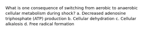 What is one consequence of switching from aerobic to anaerobic cellular metabolism during shock? a. Decreased adenosine triphosphate (ATP) production b. Cellular dehydration c. Cellular alkalosis d. Free radical formation