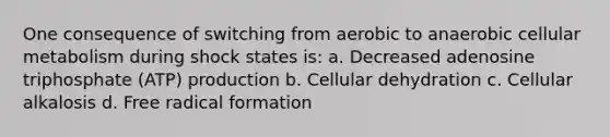 One consequence of switching from aerobic to anaerobic cellular metabolism during shock states is: a. Decreased adenosine triphosphate (ATP) production b. Cellular dehydration c. Cellular alkalosis d. Free radical formation